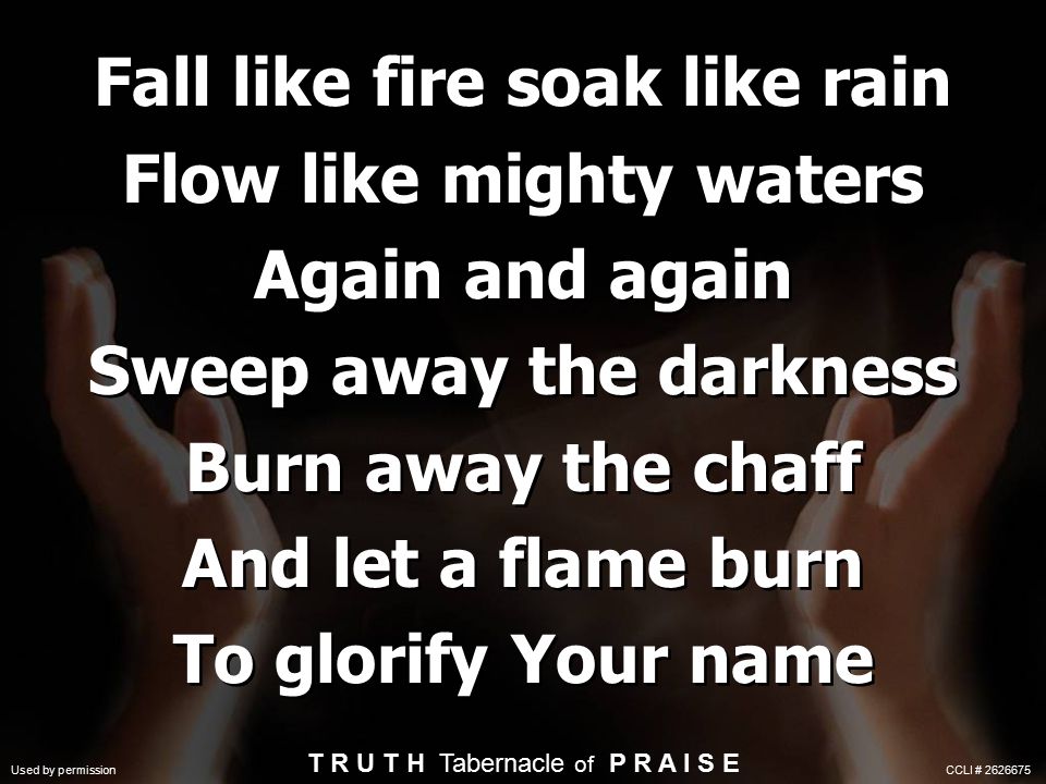 Fall like fire soak like rain Flow like mighty waters Again and again Sweep away the darkness Burn away the chaff And let a flame burn To glorify Your name T R U T H Tabernacle of P R A I S E Used by permission CCLI #