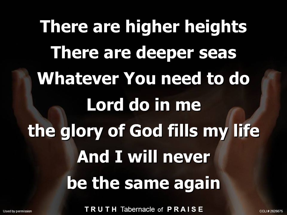 There are higher heights There are deeper seas Whatever You need to do Lord do in me the glory of God fills my life And I will never be the same again T R U T H Tabernacle of P R A I S E Used by permission CCLI #