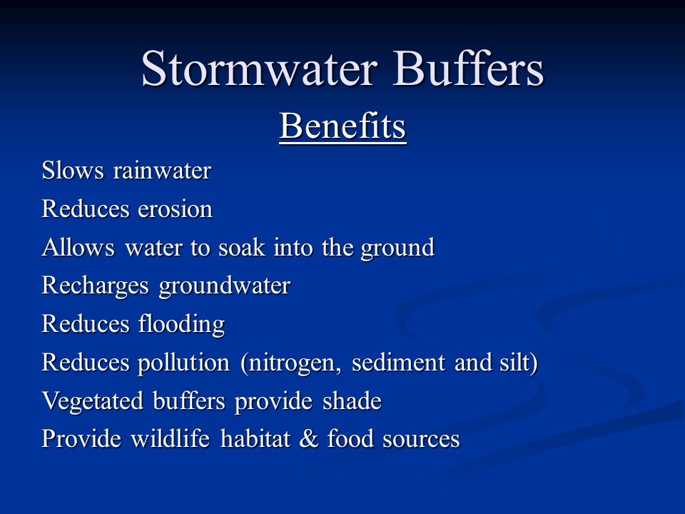Stormwater Buffers Benefits Slows rainwater Reduces erosion Allows water to soak into the ground Recharges groundwater Reduces flooding Reduces pollution (nitrogen, sediment and silt) Vegetated buffers provide shade Provide wildlife habitat & food sources