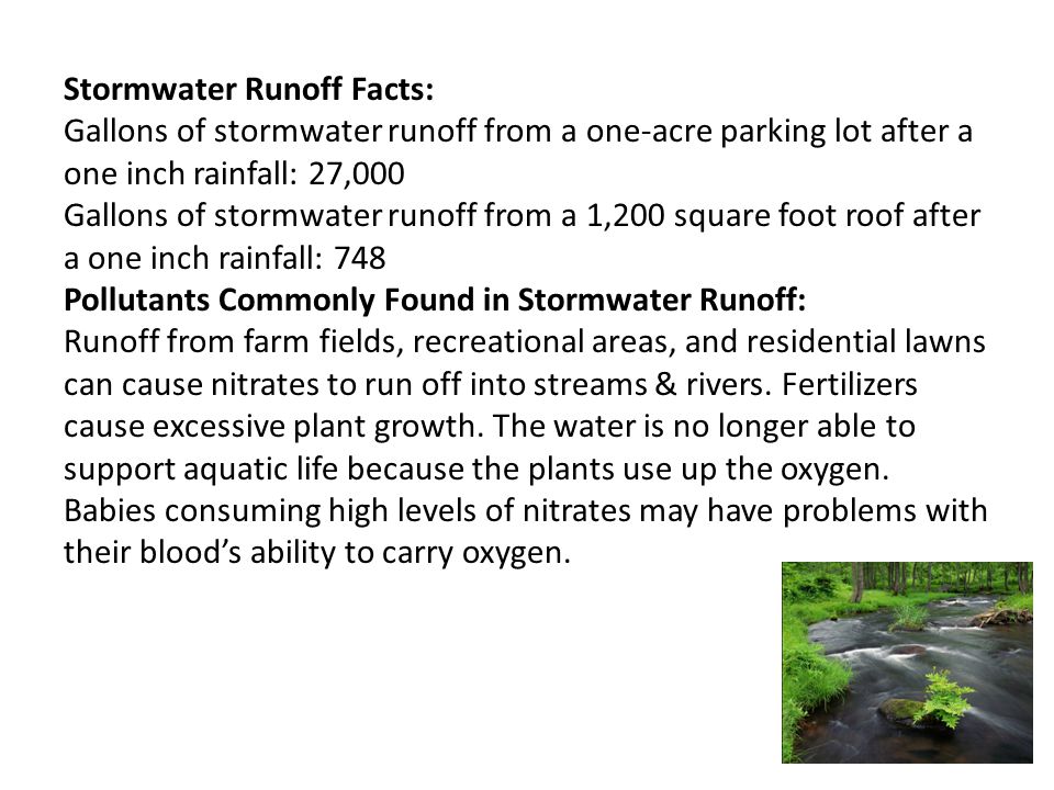 Stormwater Runoff Facts: Gallons of stormwater runoff from a one-acre parking lot after a one inch rainfall: 27,000 Gallons of stormwater runoff from a 1,200 square foot roof after a one inch rainfall: 748 Pollutants Commonly Found in Stormwater Runoff: Runoff from farm fields, recreational areas, and residential lawns can cause nitrates to run off into streams & rivers.