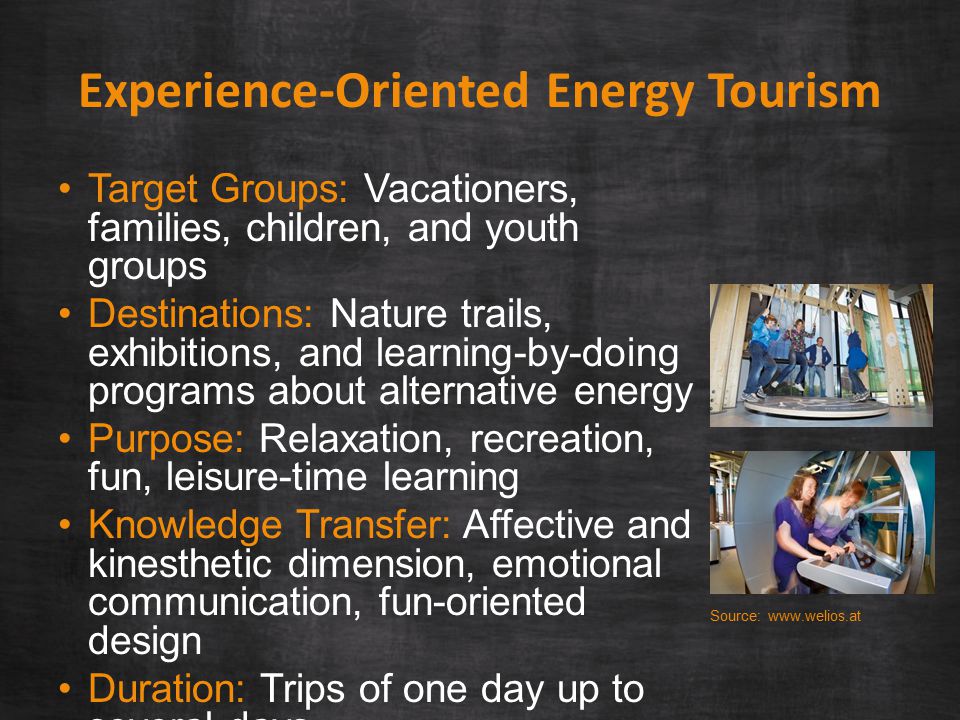 Experience-Oriented Energy Tourism Target Groups: Vacationers, families, children, and youth groups Destinations: Nature trails, exhibitions, and learning-by-doing programs about alternative energy Purpose: Relaxation, recreation, fun, leisure-time learning Knowledge Transfer: Affective and kinesthetic dimension, emotional communication, fun-oriented design Duration: Trips of one day up to several days Source: