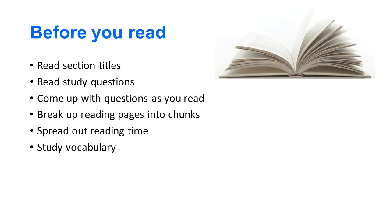 Before you read Read section titles Read study questions Come up with questions as you read Break up reading pages into chunks Spread out reading time Study vocabulary