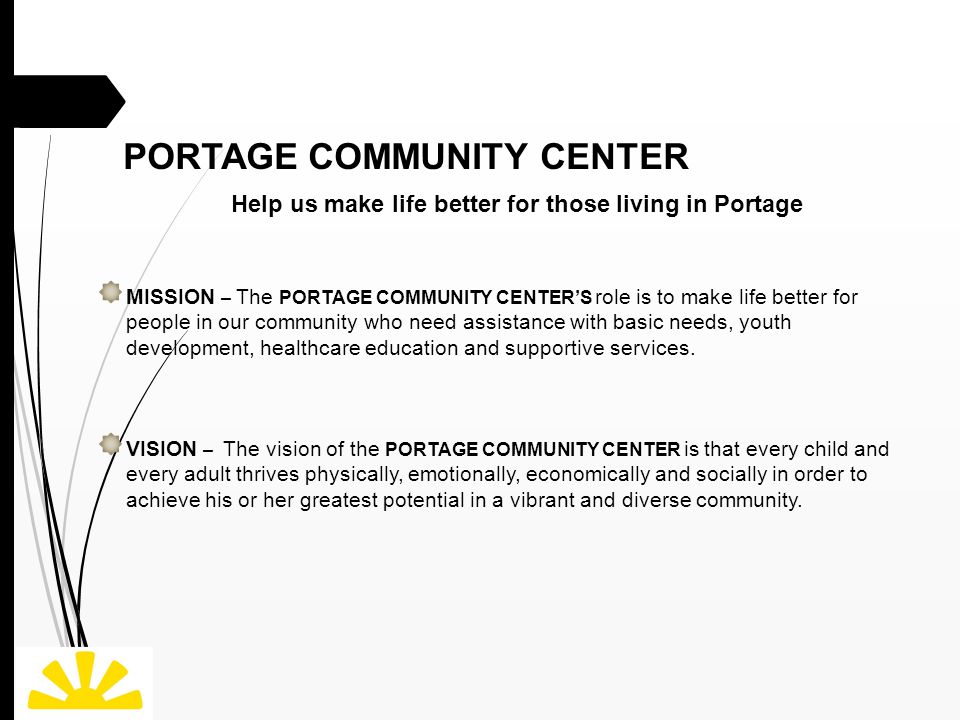 PORTAGE COMMUNITY CENTER Help us make life better for those living in Portage MISSION – The PORTAGE COMMUNITY CENTER’S role is to make life better for people in our community who need assistance with basic needs, youth development, healthcare education and supportive services.
