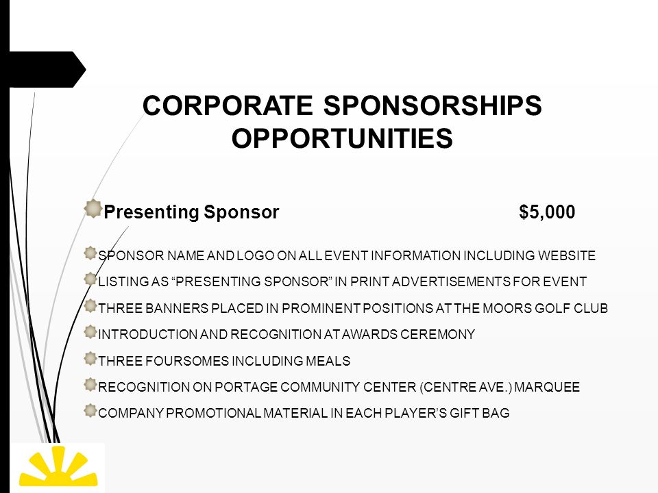 CORPORATE SPONSORSHIPS OPPORTUNITIES Presenting Sponsor $5,000 SPONSOR NAME AND LOGO ON ALL EVENT INFORMATION INCLUDING WEBSITE LISTING AS PRESENTING SPONSOR IN PRINT ADVERTISEMENTS FOR EVENT THREE BANNERS PLACED IN PROMINENT POSITIONS AT THE MOORS GOLF CLUB INTRODUCTION AND RECOGNITION AT AWARDS CEREMONY THREE FOURSOMES INCLUDING MEALS RECOGNITION ON PORTAGE COMMUNITY CENTER (CENTRE AVE.) MARQUEE COMPANY PROMOTIONAL MATERIAL IN EACH PLAYER’S GIFT BAG