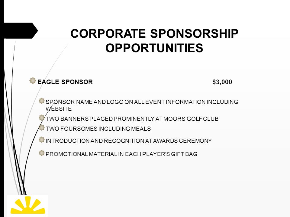 CORPORATE SPONSORSHIP OPPORTUNITIES EAGLE SPONSOR $3,000 SPONSOR NAME AND LOGO ON ALL EVENT INFORMATION INCLUDING WEBSITE TWO BANNERS PLACED PROMINENTLY AT MOORS GOLF CLUB TWO FOURSOMES INCLUDING MEALS INTRODUCTION AND RECOGNITION AT AWARDS CEREMONY PROMOTIONAL MATERIAL IN EACH PLAYER’S GIFT BAG