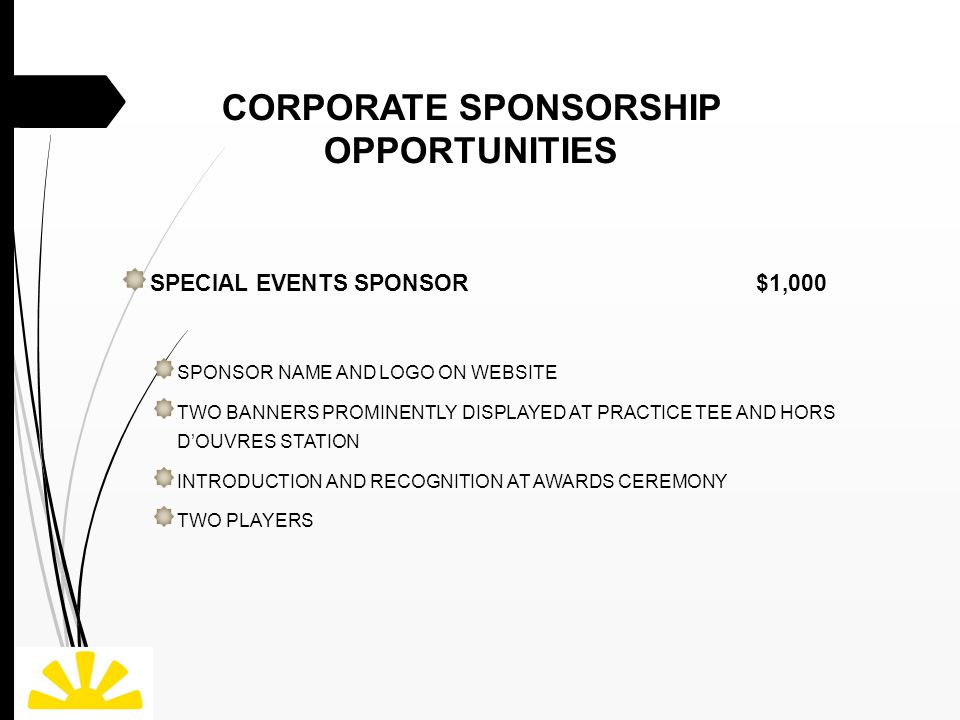 CORPORATE SPONSORSHIP OPPORTUNITIES SPECIAL EVENTS SPONSOR $1,000 SPONSOR NAME AND LOGO ON WEBSITE TWO BANNERS PROMINENTLY DISPLAYED AT PRACTICE TEE AND HORS D’OUVRES STATION INTRODUCTION AND RECOGNITION AT AWARDS CEREMONY TWO PLAYERS