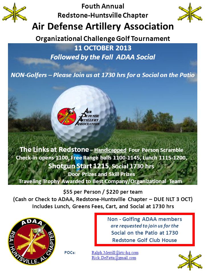 Fouth Annual Redstone-Huntsville Chapter Air Defense Artillery Association Organizational Challenge Golf Tournament 11 OCTOBER 2013 Followed by the Fall ADAA Social NON-Golfers – Please Join us at 1730 hrs for a Social on the Patio The Links at Redstone – Handicapped Four Person Scramble Check-in opens 1100, Free Range balls , Lunch , Shotgun Start 1215, Social 1730 hrs Door Prizes and Skill Prizes Traveling Trophy Awarded to Best Company/Organizational Team $55 per Person / $220 per team (Cash or Check to ADAA, Redstone-Huntsville Chapter – DUE NLT 3 OCT) Includes Lunch, Greens Fees, Cart, and Social at 1730 hrs Non - Golfing ADAA members are requested to join us for the Social on the Patio at 1730 Redstone Golf Club House POCs: