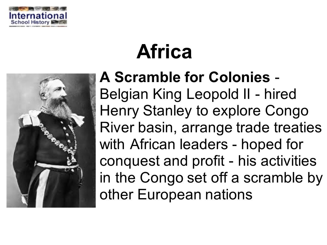 Africa A Scramble for Colonies - Belgian King Leopold II - hired Henry Stanley to explore Congo River basin, arrange trade treaties with African leaders - hoped for conquest and profit - his activities in the Congo set off a scramble by other European nations