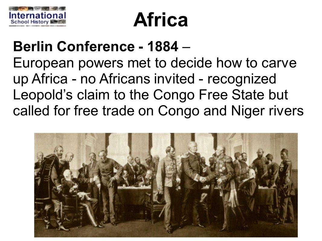Africa Berlin Conference – European powers met to decide how to carve up Africa - no Africans invited - recognized Leopold’s claim to the Congo Free State but called for free trade on Congo and Niger rivers