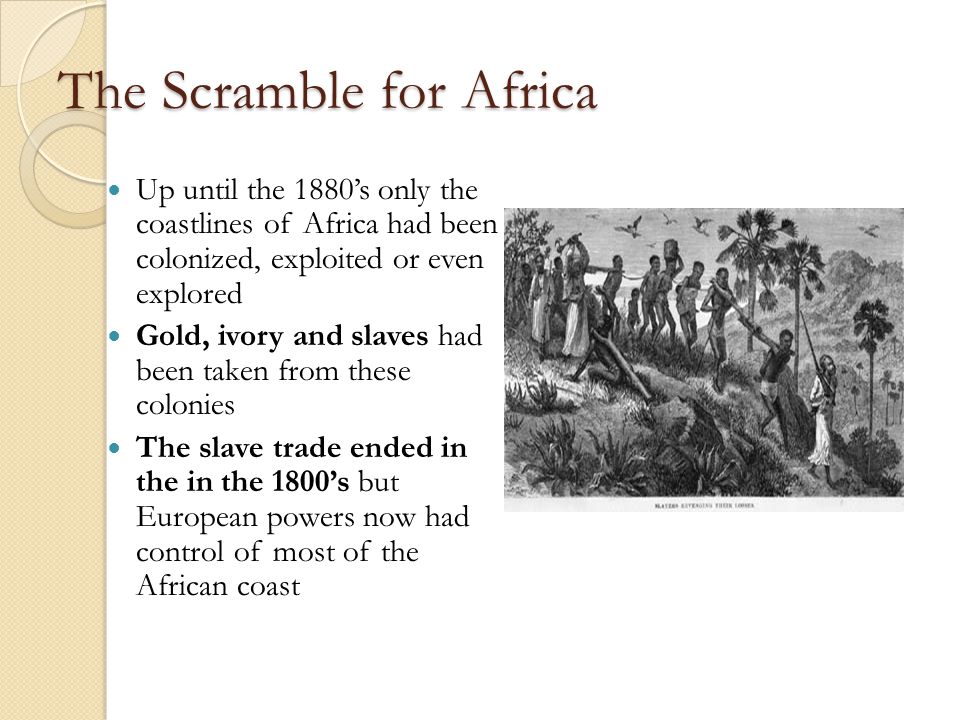 The Scramble for Africa Up until the 1880’s only the coastlines of Africa had been colonized, exploited or even explored Gold, ivory and slaves had been taken from these colonies The slave trade ended in the in the 1800’s but European powers now had control of most of the African coast
