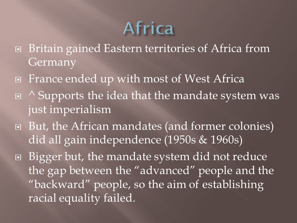  Britain gained Eastern territories of Africa from Germany  France ended up with most of West Africa  ^ Supports the idea that the mandate system was just imperialism  But, the African mandates (and former colonies) did all gain independence (1950s & 1960s)  Bigger but, the mandate system did not reduce the gap between the advanced people and the backward people, so the aim of establishing racial equality failed.