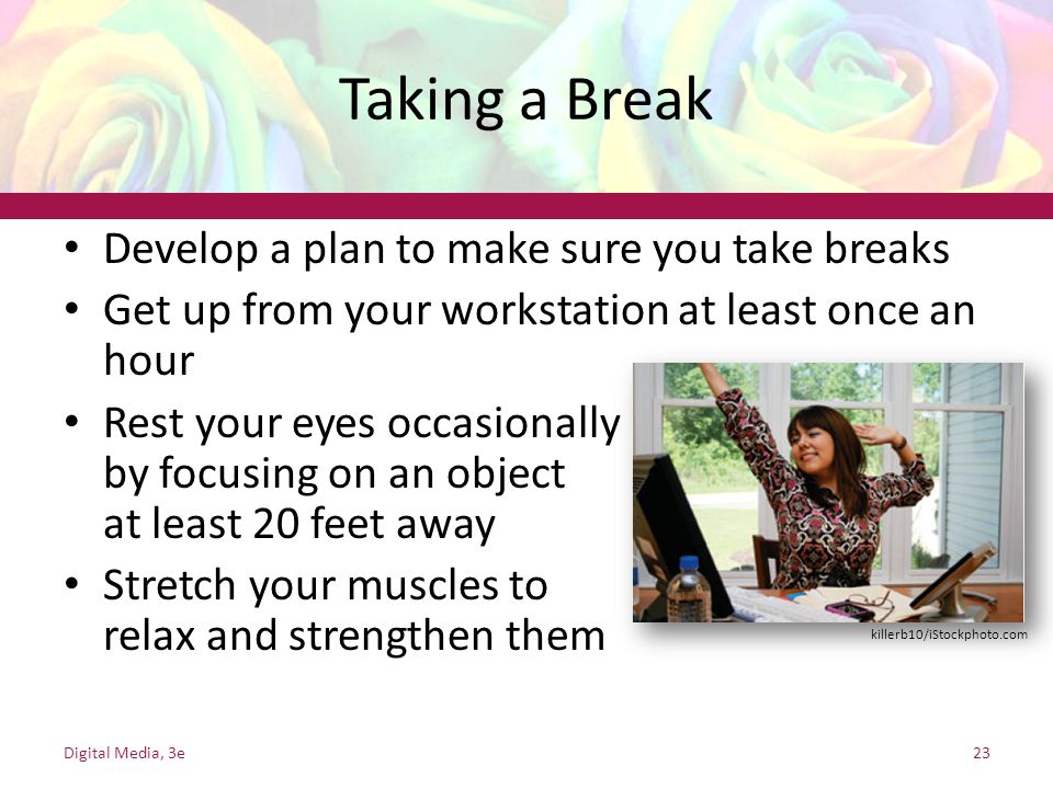 Taking a Break Develop a plan to make sure you take breaks Get up from your workstation at least once an hour Rest your eyes occasionally by focusing on an object at least 20 feet away Stretch your muscles to relax and strengthen them Digital Media, 3e23 killerb10/iStockphoto.com