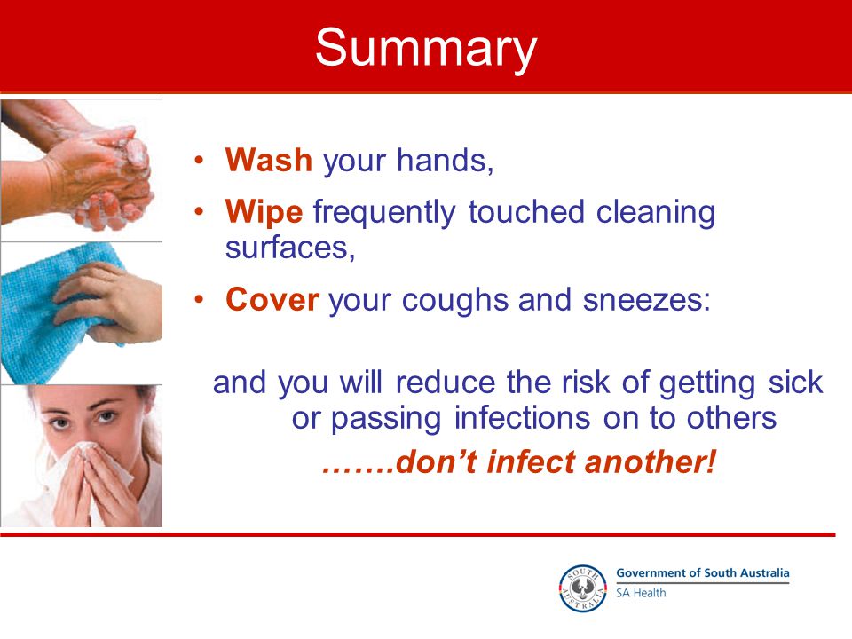 Summary Wash your hands, Wipe frequently touched cleaning surfaces, Cover your coughs and sneezes: and you will reduce the risk of getting sick or passing infections on to others …….don’t infect another!