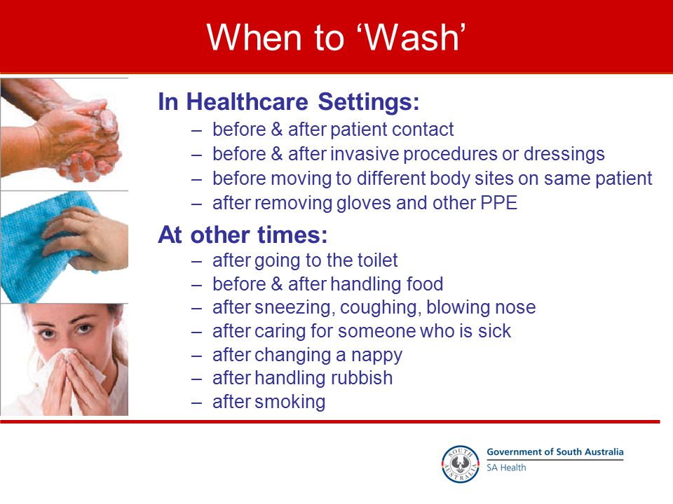 When to ‘Wash’ In Healthcare Settings: –before & after patient contact –before & after invasive procedures or dressings –before moving to different body sites on same patient –after removing gloves and other PPE At other times: –after going to the toilet –before & after handling food –after sneezing, coughing, blowing nose –after caring for someone who is sick –after changing a nappy –after handling rubbish –after smoking