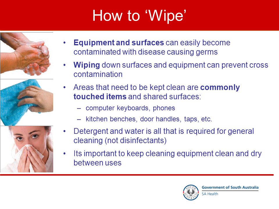How to ‘Wipe’ Equipment and surfaces can easily become contaminated with disease causing germs Wiping down surfaces and equipment can prevent cross contamination Areas that need to be kept clean are commonly touched items and shared surfaces: –computer keyboards, phones –kitchen benches, door handles, taps, etc.