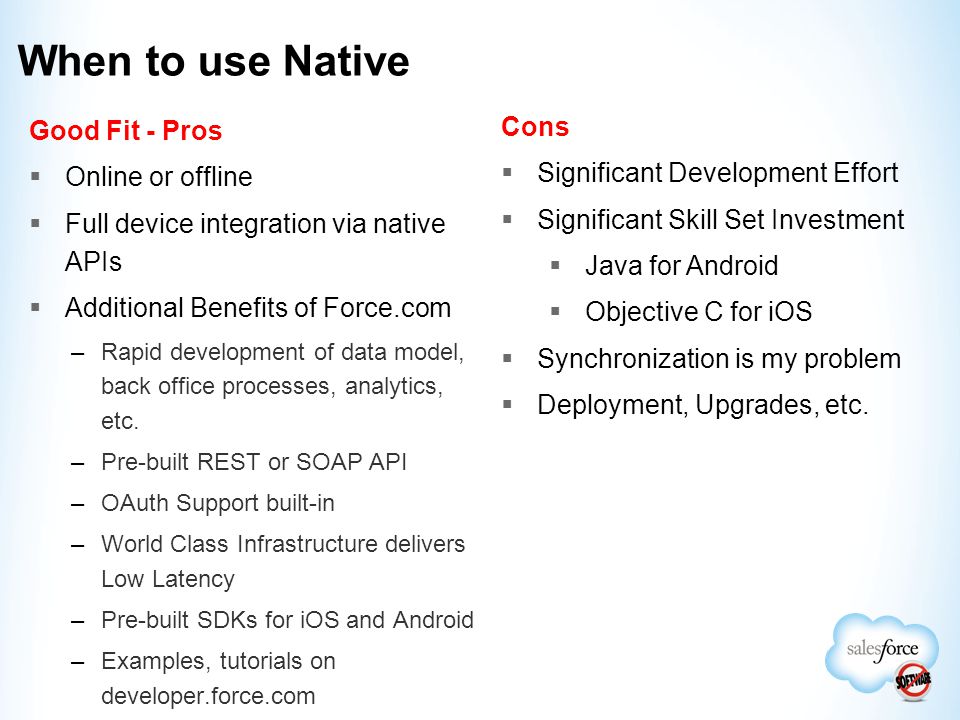 When to use Native Good Fit - Pros  Online or offline  Full device integration via native APIs  Additional Benefits of Force.com –Rapid development of data model, back office processes, analytics, etc.