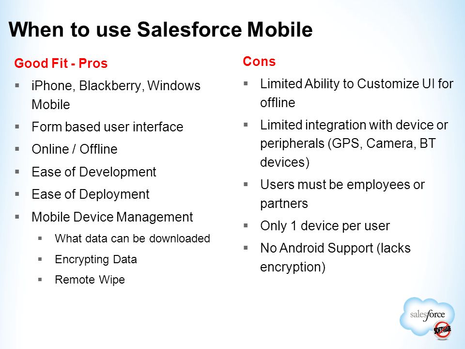 When to use Salesforce Mobile Good Fit - Pros  iPhone, Blackberry, Windows Mobile  Form based user interface  Online / Offline  Ease of Development  Ease of Deployment  Mobile Device Management  What data can be downloaded  Encrypting Data  Remote Wipe Cons  Limited Ability to Customize UI for offline  Limited integration with device or peripherals (GPS, Camera, BT devices)  Users must be employees or partners  Only 1 device per user  No Android Support (lacks encryption)