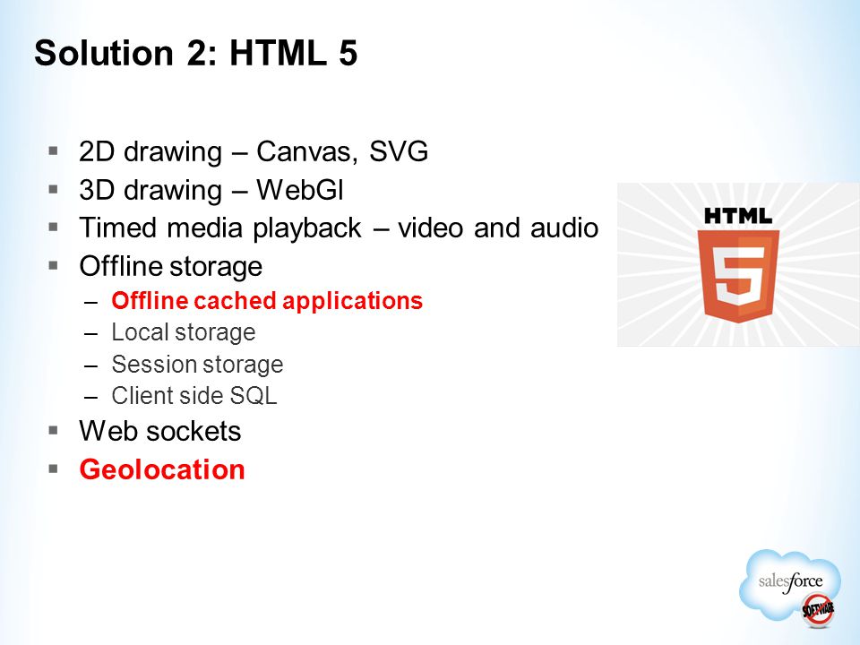  2D drawing – Canvas, SVG  3D drawing – WebGl  Timed media playback – video and audio  Offline storage –Offline cached applications –Local storage –Session storage –Client side SQL  Web sockets  Geolocation Solution 2: HTML 5