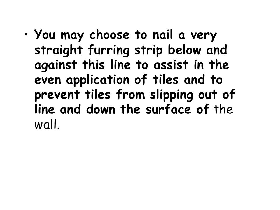 You may choose to nail a very straight furring strip below and against this line to assist in the even application of tiles and to prevent tiles from slipping out of line and down the surface of the wall.