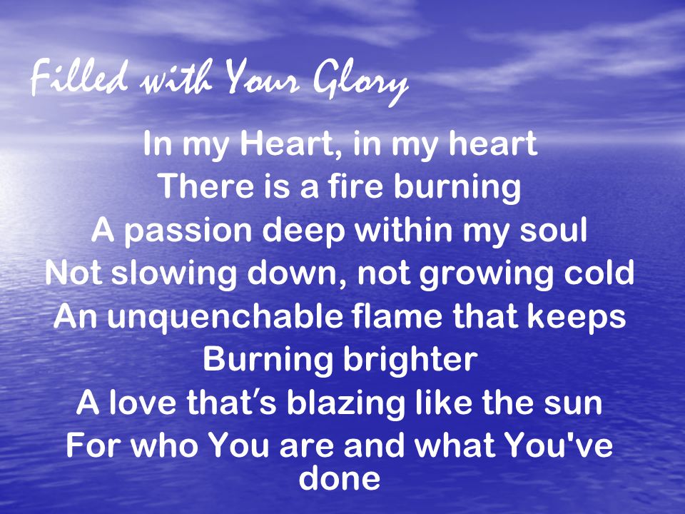 Filled with Your Glory In my Heart, in my heart There is a fire burning A passion deep within my soul Not slowing down, not growing cold An unquenchable flame that keeps Burning brighter A love that ’ s blazing like the sun For who You are and what You ve done
