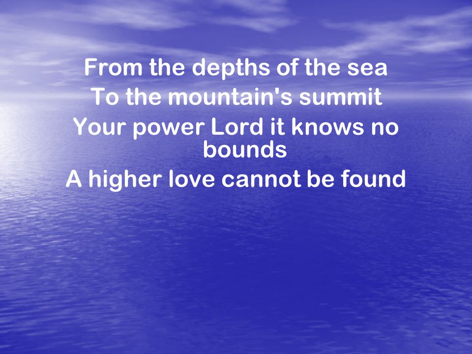 From the depths of the sea To the mountain s summit Your power Lord it knows no bounds A higher love cannot be found