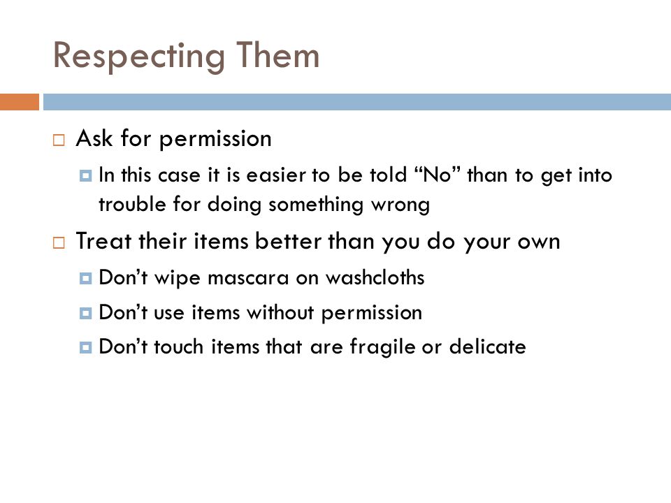 Respecting Them  Ask for permission  In this case it is easier to be told No than to get into trouble for doing something wrong  Treat their items better than you do your own  Don’t wipe mascara on washcloths  Don’t use items without permission  Don’t touch items that are fragile or delicate
