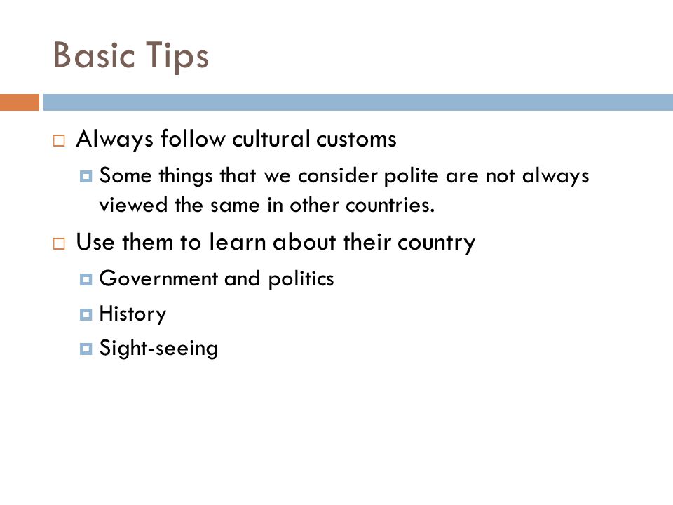 Basic Tips  Always follow cultural customs  Some things that we consider polite are not always viewed the same in other countries.