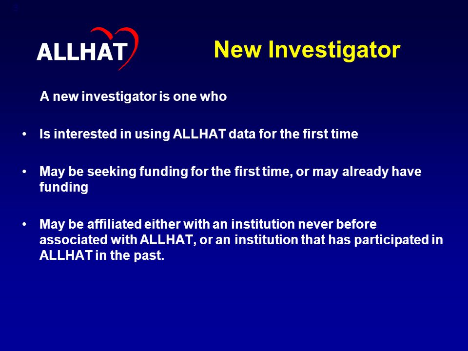 3 New Investigator A new investigator is one who Is interested in using ALLHAT data for the first time May be seeking funding for the first time, or may already have funding May be affiliated either with an institution never before associated with ALLHAT, or an institution that has participated in ALLHAT in the past.