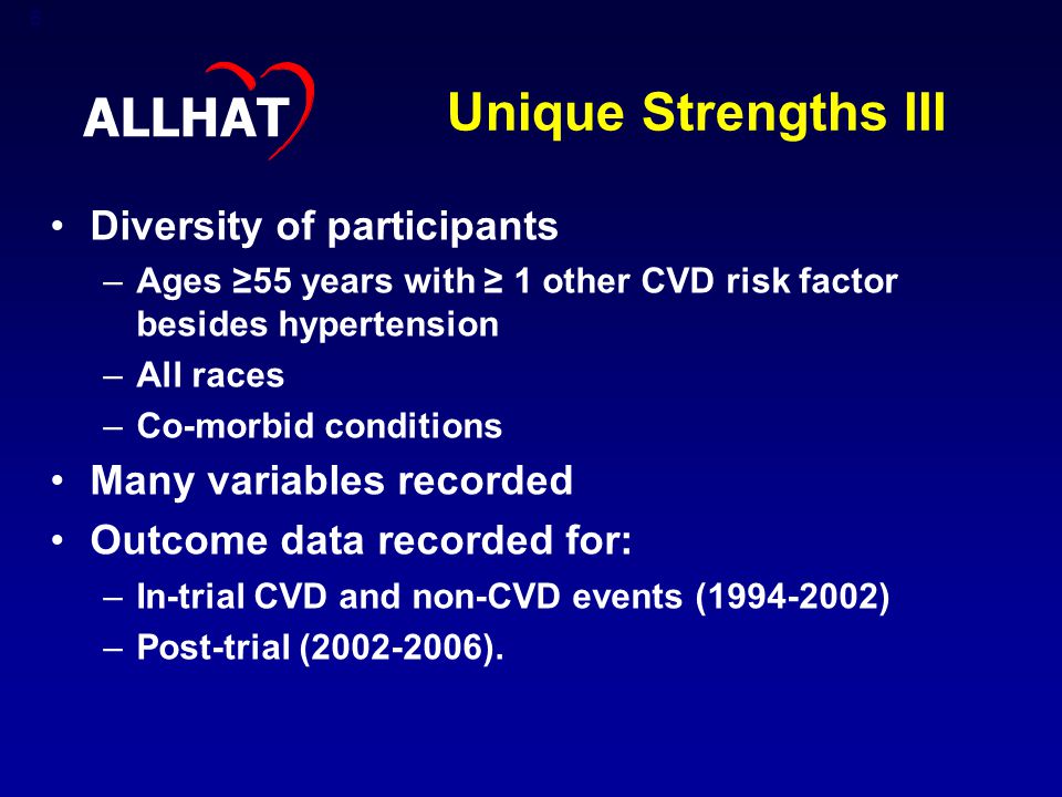 6 Unique Strengths III Diversity of participants –Ages ≥55 years with ≥ 1 other CVD risk factor besides hypertension –All races –Co-morbid conditions Many variables recorded Outcome data recorded for: –In-trial CVD and non-CVD events ( ) –Post-trial ( ).