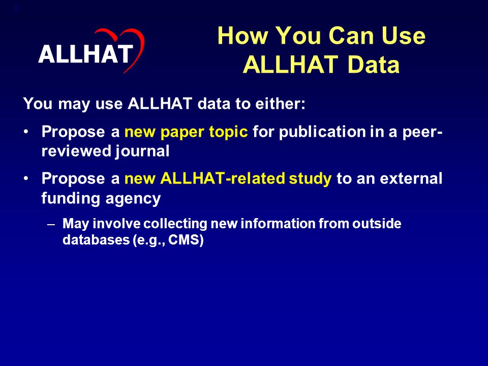 8 How You Can Use ALLHAT Data You may use ALLHAT data to either: Propose a new paper topic for publication in a peer- reviewed journal Propose a new ALLHAT-related study to an external funding agency –May involve collecting new information from outside databases (e.g., CMS) ALLHAT