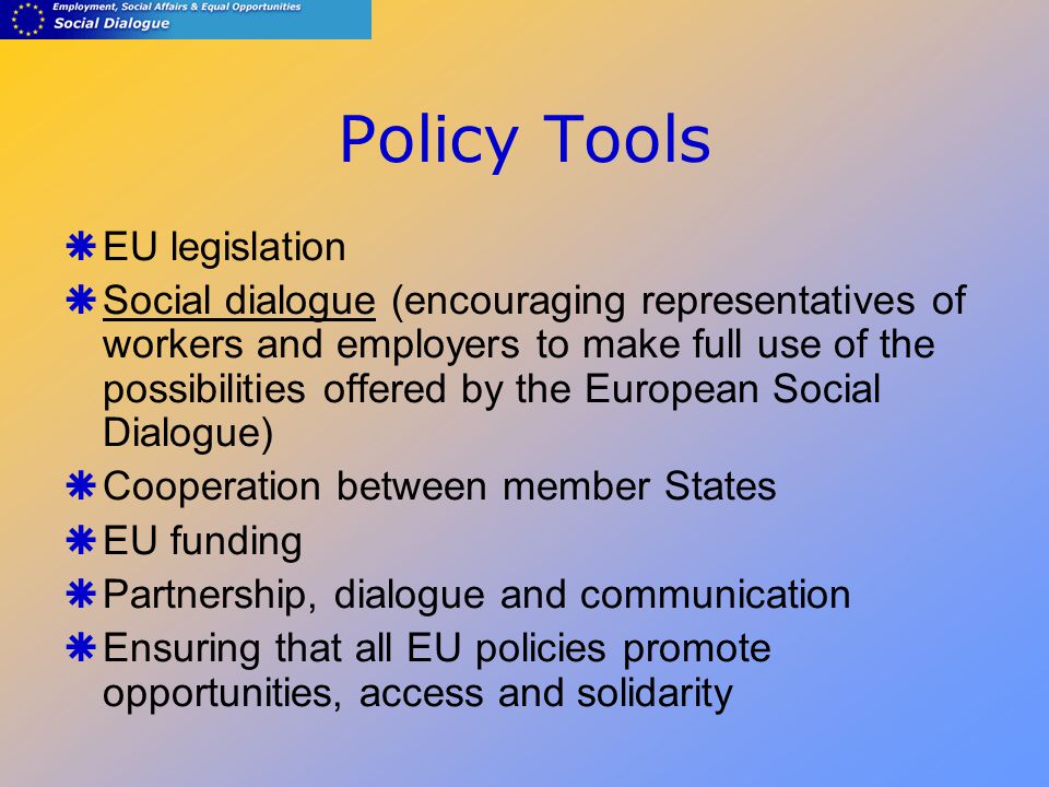 Policy Tools  EU legislation  Social dialogue (encouraging representatives of workers and employers to make full use of the possibilities offered by the European Social Dialogue)  Cooperation between member States  EU funding  Partnership, dialogue and communication  Ensuring that all EU policies promote opportunities, access and solidarity