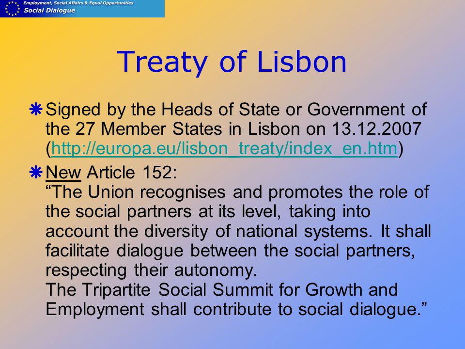 Treaty of Lisbon  Signed by the Heads of State or Government of the 27 Member States in Lisbon on (   New Article 152: The Union recognises and promotes the role of the social partners at its level, taking into account the diversity of national systems.