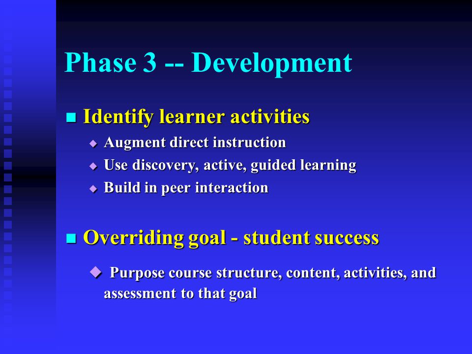 Phase 3 -- Development Identify learner activities Identify learner activities  Augment direct instruction  Use discovery, active, guided learning  Build in peer interaction Overriding goal - student success Overriding goal - student success  Purpose course structure, content, activities, and assessment to that goal