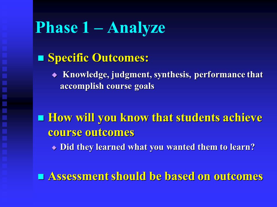 Phase 1 – Analyze Specific Outcomes: Specific Outcomes:  Knowledge, judgment, synthesis, performance that accomplish course goals How will you know that students achieve course outcomes How will you know that students achieve course outcomes  Did they learned what you wanted them to learn.