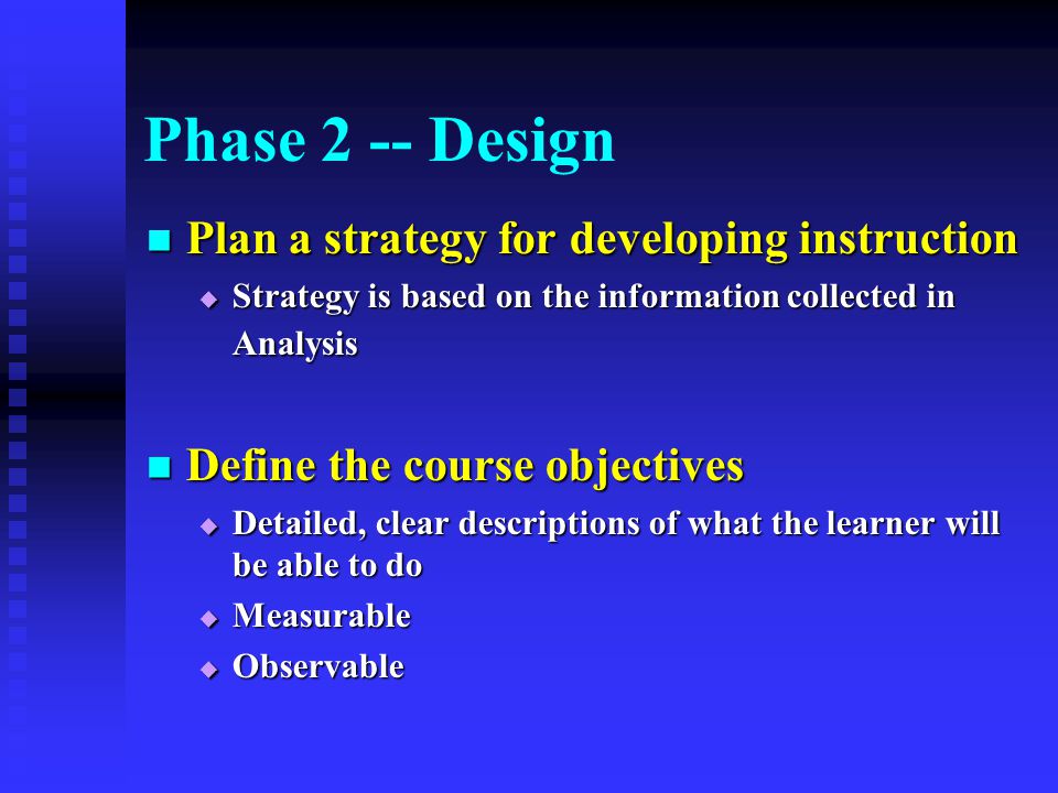 Phase 2 -- Design Plan a strategy for developing instruction Plan a strategy for developing instruction  Strategy is based on the information collected in Analysis Define the course objectives Define the course objectives  Detailed, clear descriptions of what the learner will be able to do  Measurable  Observable