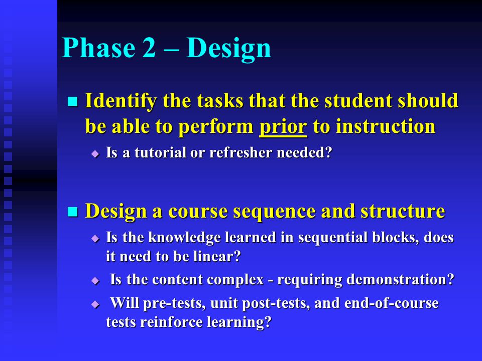 Phase 2 – Design Identify the tasks that the student should be able to perform prior to instruction Identify the tasks that the student should be able to perform prior to instruction  Is a tutorial or refresher needed.