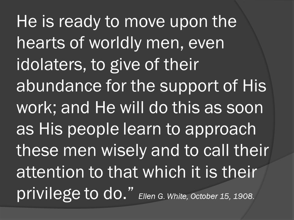 He is ready to move upon the hearts of worldly men, even idolaters, to give of their abundance for the support of His work; and He will do this as soon as His people learn to approach these men wisely and to call their attention to that which it is their privilege to do. Ellen G.