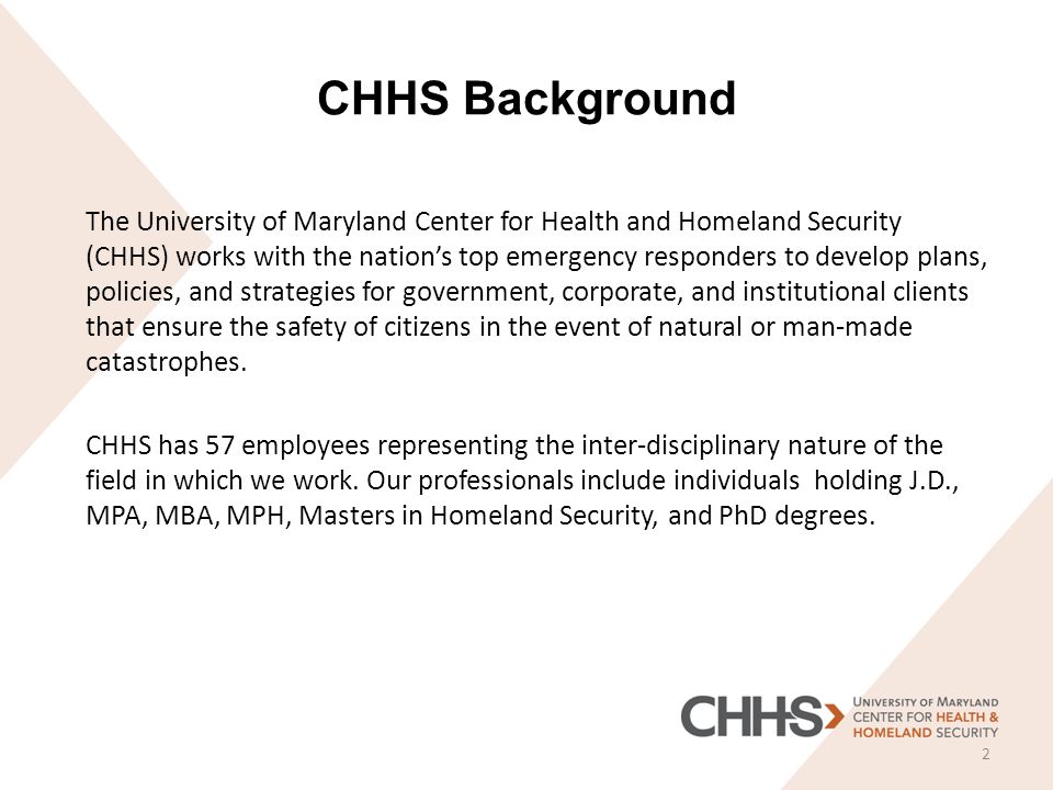 CHHS Background The University of Maryland Center for Health and Homeland Security (CHHS) works with the nation’s top emergency responders to develop plans, policies, and strategies for government, corporate, and institutional clients that ensure the safety of citizens in the event of natural or man-made catastrophes.