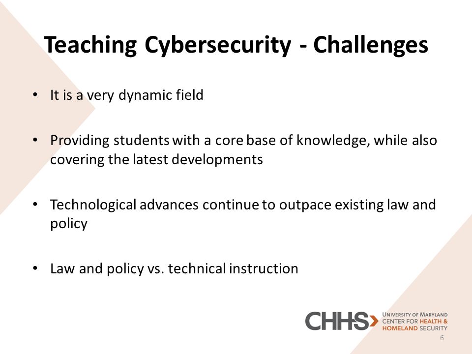 Teaching Cybersecurity - Challenges It is a very dynamic field Providing students with a core base of knowledge, while also covering the latest developments Technological advances continue to outpace existing law and policy Law and policy vs.
