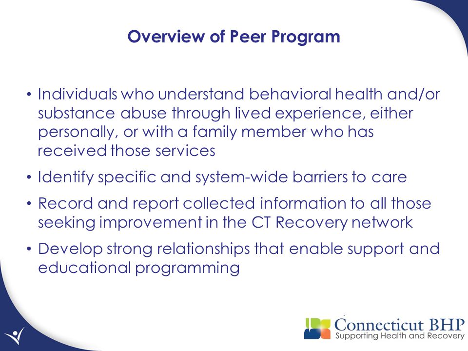 Individuals who understand behavioral health and/or substance abuse through lived experience, either personally, or with a family member who has received those services Identify specific and system-wide barriers to care Record and report collected information to all those seeking improvement in the CT Recovery network Develop strong relationships that enable support and educational programming Overview of Peer Program
