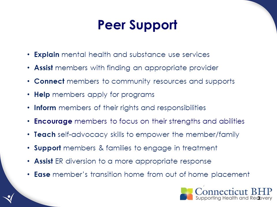3 Peer Support Explain mental health and substance use services Assist members with finding an appropriate provider Connect members to community resources and supports Help members apply for programs Inform members of their rights and responsibilities Encourage members to focus on their strengths and abilities Teach self-advocacy skills to empower the member/family Support members & families to engage in treatment Assist ER diversion to a more appropriate response Ease member’s transition home from out of home placement