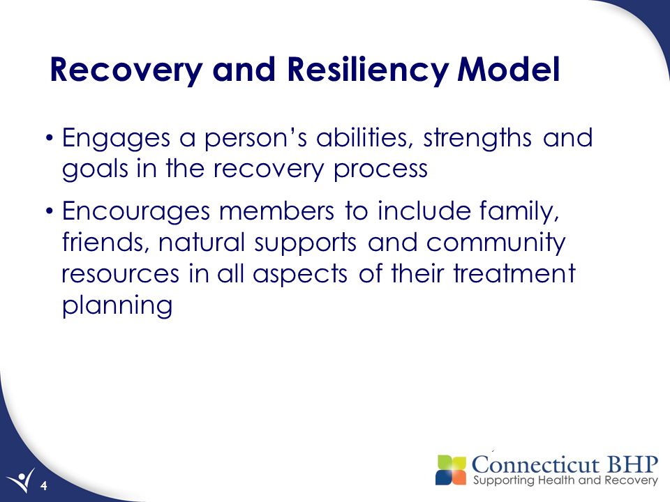 4 Recovery and Resiliency Model Engages a person’s abilities, strengths and goals in the recovery process Encourages members to include family, friends, natural supports and community resources in all aspects of their treatment planning