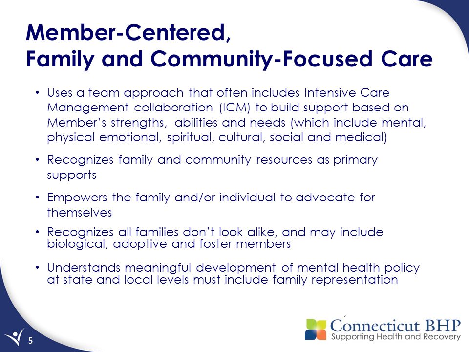 5 Member-Centered, Family and Community-Focused Care Uses a team approach that often includes Intensive Care Management collaboration (ICM) to build support based on Member’s strengths, abilities and needs (which include mental, physical emotional, spiritual, cultural, social and medical) Recognizes family and community resources as primary supports Empowers the family and/or individual to advocate for themselves Recognizes all families don’t look alike, and may include biological, adoptive and foster members Understands meaningful development of mental health policy at state and local levels must include family representation