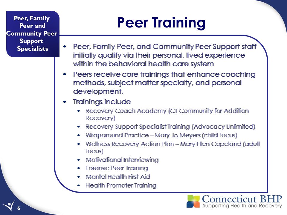 Peer, Family Peer and Community Peer Support Specialists 6 Peer Training Peer, Family Peer, and Community Peer Support staff initially qualify via their personal, lived experience within the behavioral health care system Peers receive core trainings that enhance coaching methods, subject matter specialty, and personal development.