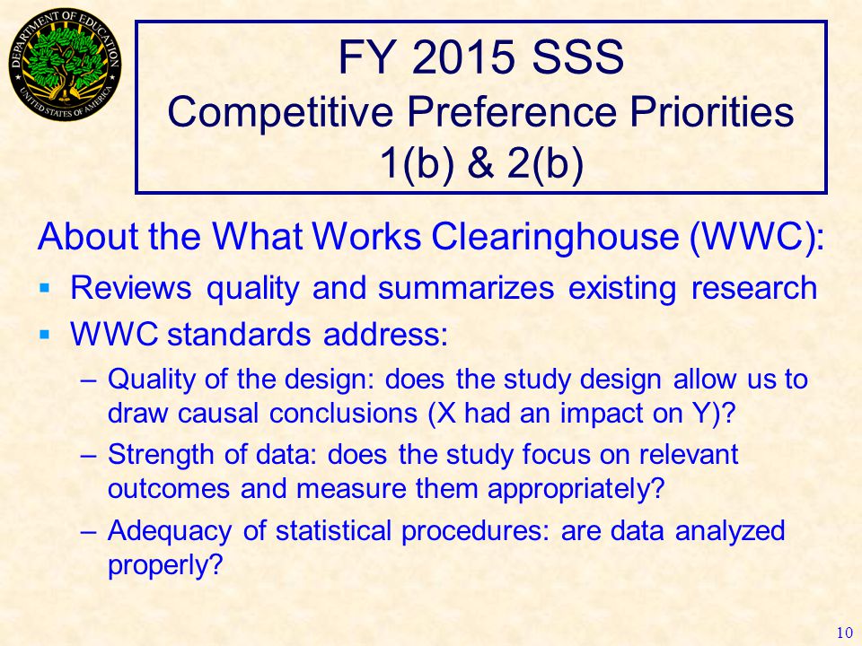 FY 2015 SSS Competitive Preference Priorities 1(b) & 2(b) 10 About the What Works Clearinghouse (WWC):  Reviews quality and summarizes existing research  WWC standards address: –Quality of the design: does the study design allow us to draw causal conclusions (X had an impact on Y).