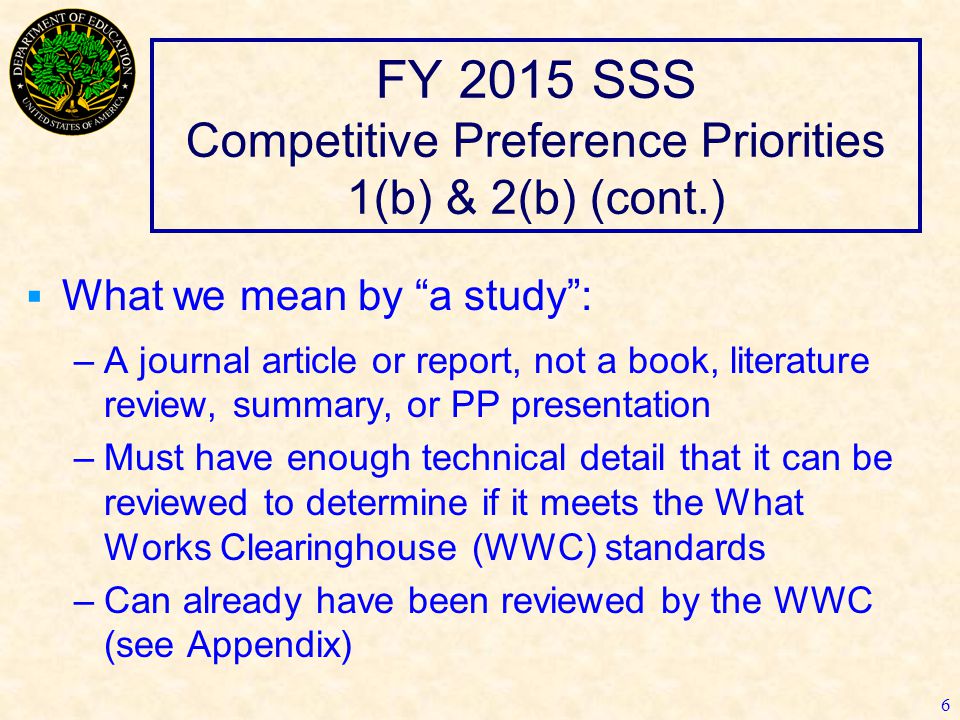 FY 2015 SSS Competitive Preference Priorities 1(b) & 2(b) (cont.)  What we mean by a study : –A journal article or report, not a book, literature review, summary, or PP presentation –Must have enough technical detail that it can be reviewed to determine if it meets the What Works Clearinghouse (WWC) standards –Can already have been reviewed by the WWC (see Appendix) 6