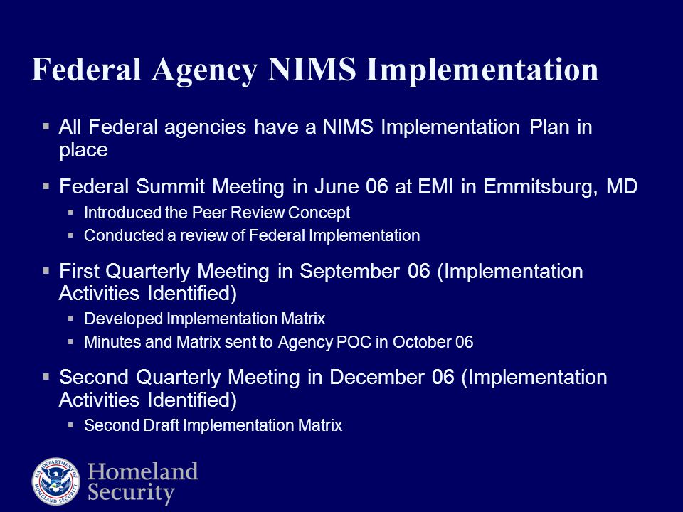 Federal Agency NIMS Implementation  All Federal agencies have a NIMS Implementation Plan in place  Federal Summit Meeting in June 06 at EMI in Emmitsburg, MD  Introduced the Peer Review Concept  Conducted a review of Federal Implementation  First Quarterly Meeting in September 06 (Implementation Activities Identified)  Developed Implementation Matrix  Minutes and Matrix sent to Agency POC in October 06  Second Quarterly Meeting in December 06 (Implementation Activities Identified)  Second Draft Implementation Matrix