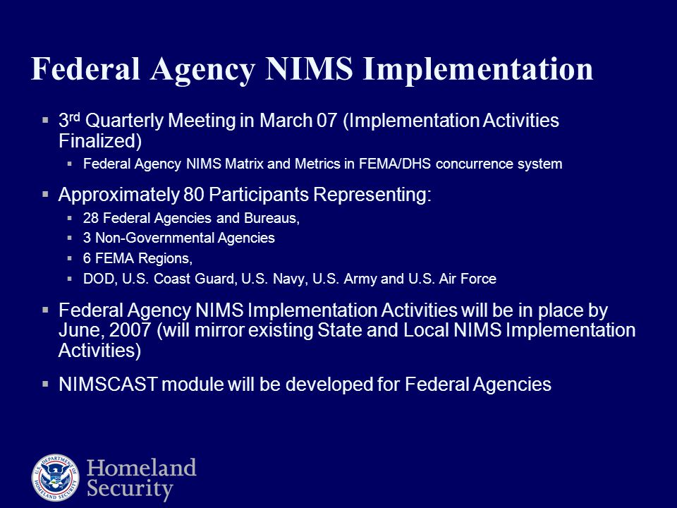 Federal Agency NIMS Implementation  3 rd Quarterly Meeting in March 07 (Implementation Activities Finalized)  Federal Agency NIMS Matrix and Metrics in FEMA/DHS concurrence system  Approximately 80 Participants Representing:  28 Federal Agencies and Bureaus,  3 Non-Governmental Agencies  6 FEMA Regions,  DOD, U.S.