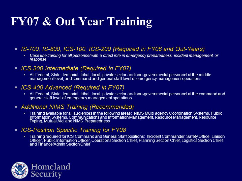 FY07 & Out Year Training  IS-700, IS-800, ICS-100, ICS-200 (Required in FY06 and Out-Years)  Base line training for all personnel with a direct role in emergency preparedness, incident management, or response  ICS-300 Intermediate (Required in FY07)  All Federal, State, territorial, tribal, local, private sector and non-governmental personnel at the middle management level, and command and general staff level of emergency management operations  ICS-400 Advanced (Required in FY07)  All Federal, State, territorial, tribal, local, private sector and non-governmental personnel at the command and general staff level of emergency management operations  Additional NIMS Training (Recommended)  Training available for all audiences in the following areas: NIMS Multi-agency Coordination Systems, Public Information Systems, Communications and Information Management, Resource Management, Resource Typing, Mutual Aid, and NIMS Preparedness  ICS-Position Specific Training for FY08  Training required for ICS Command and General Staff positions: Incident Commander, Safety Office, Liaison Officer, Public Information Officer, Operations Section Chief, Planning Section Chief, Logistics Section Chief, and Finance/Admin Section Chief