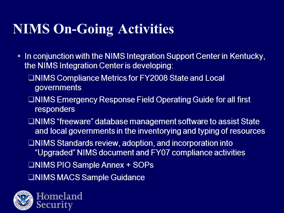 NIMS On-Going Activities  In conjunction with the NIMS Integration Support Center in Kentucky, the NIMS Integration Center is developing:  NIMS Compliance Metrics for FY2008 State and Local governments  NIMS Emergency Response Field Operating Guide for all first responders  NIMS freeware database management software to assist State and local governments in the inventorying and typing of resources  NIMS Standards review, adoption, and incorporation into Upgraded NIMS document and FY07 compliance activities  NIMS PIO Sample Annex + SOPs  NIMS MACS Sample Guidance